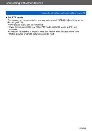 Page 266Connecting with other devices
Keeping the still pictures and motion pictures on your PCVQT4T08
- 266 -
 ■For PTP mode
The camera can be connected to your computer even if [USB Mode]  (→64) is set to 
[PictBridge(PTP)].
 • Only picture output can be performed. • If you cannot connect to your PC in PTP mode, set [USB Mode] to [PC] and  reconnect.
 • It may not be possible to import if there are 1000 or more pictures on the card. • Motion pictures or 3D still pictures cannot be read.    