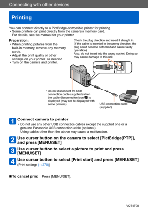 Page 267Connecting with other devices
Printing
VQT4T08- 267 -
Preparation: • When printing pictures from the built-in memory, remove any memory 
cards.
 • Adjust the print quality or other settings on your printer, as needed.
 • Turn on the camera and printer.
Connect camera to printer 
 • Do not use any other USB connection cables except the supplied one or a genuine Panasonic USB connection cable (optional). 
Using cables other than the above may cause a malfunction.
Use cursor button on the camera to select...