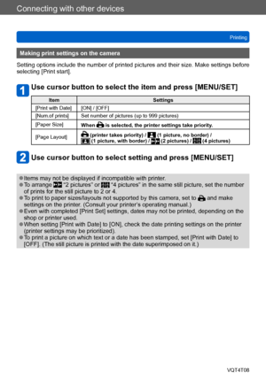 Page 270Connecting with other devices
Printing
VQT4T08
- 270 -
Making print settings on the camera
Setting options include the number of printed pictures and their size. Make settings before 
selecting [Print start].
Use cursor button to select the item and press [MENU/SET]
Item Settings
[Print with Date] [ON] / [OFF]
[Num.of prints] Set number of pictures (up to 999 pictures)
[Paper Size] When 
 is selected, the printer settings take priority.
[Page Layout]
 (printer takes priority) /  (1 picture, no border) /...