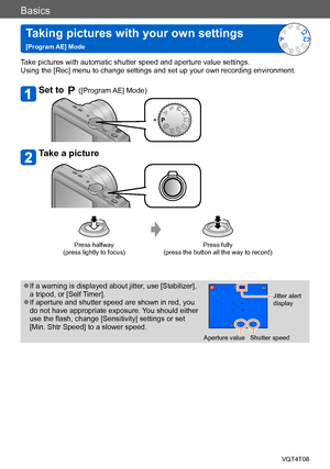 Page 30Basics
Taking pictures with your own settings   
[Program AE] ModeVQT4T08
- 30 -
Take pictures with automatic shutter speed and aperture value settings. 
Using the [Rec] menu to change settings and set up your own recording environment.
Set to  ([Program AE] Mode)
Take a picture
Press halfway  
(press lightly to focus) Press fully  
(press the button all the way to record)
 ●If a warning is displayed about jitter, use [Stabilizer], 
a tripod, or [Self Timer].
 ●If aperture and shutter speed are shown in...