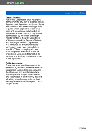 Page 298Others DMC-ZS30
Usage cautions and notesVQT4T08
- 298 -
Export Control.
Panasonic Corporation shall not export 
from anywhere any part of the Data or any 
direct product thereof except in compliance 
with, and with all licenses and approvals 
required under, applicable export laws, 
rules and regulations, including but not 
limited to the laws, rules and regulations 
administered by the Office of Foreign 
Assets Control of the U.S. Department 
of Commerce and the Bureau of Industry 
and Security of the...