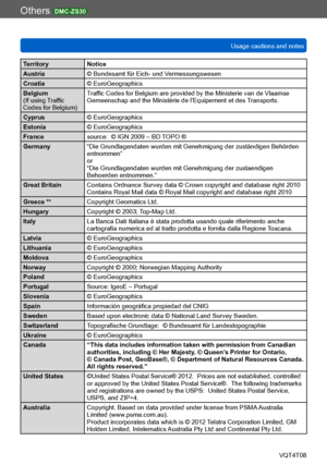 Page 300Others DMC-ZS30
Usage cautions and notesVQT4T08
- 300 -
Territory Notice
Austria © Bundesamt für Eich- und Vermessungswesen
Croatia © EuroGeographics
Belgium
(If using Traffic 
Codes for Belgium)  Traffic Codes for Belgium are provided by the Ministerie van de Vlaamse 
Gemeenschap and the Ministèrie de l’Equipement et des Transports.
Cyprus © EuroGeographics
Estonia © EuroGeographics
France source:  © IGN 2009 – BD TOPO ®
Germany “Die Grundlagendaten wurden mit Genehmigung der zuständigen Behörden...