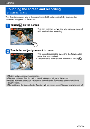 Page 32Basics
Touching the screen and recording   
(Touch Shutter function)VQT4T08
- 32 -
This function enables you to focus and record still pictures simply by touching the 
subjects that appear on the screen.
Touch  on the screen
 • The icon changes to , and you can now proceed 
with touch shutter recording.
Touch the subject you want to record
 • The subject is recorded by setting the focus on the  place that you touched.
 • To release the touch shutter function → T

ouch 
.
 ●Motion pictures cannot be...