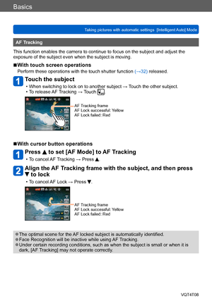 Page 38Basics
Taking pictures with automatic settings  [Intelligent Auto] Mode VQT4T08
- 38 -
AF Tracking
This function enables the camera to continue to focus on the subject and adjust the 
exposure of the subject even when the subject is moving.
 ■With touch screen operations
Perform these operations with the touch shutter function  (→32) released.
Touch the subject
 • When switching to lock on to another subject → Touch the other subject. • To release AF 
Tracking → Touch .
AF Tracking frame
AF Lock...