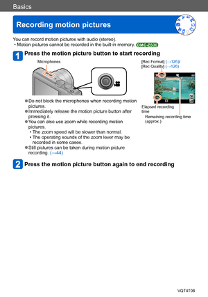 Page 40Basics
Recording motion pictures
VQT4T08- 40 -
You can record motion pictures with audio (stereo). • Motion pictures cannot be recorded in the built-in memory. DMC-ZS30
Press the motion picture button to start recording
Microphones[Rec Format] (→126)/
[Rec Quality] (→126)
Elapsed recording 
time
Remaining recording time 
(approx.) ●Do not block the microphones when recording motion 
pictures.
 ●Immediately release the motion picture button after 
pressing it.
 ●You can also use zoom while recording...