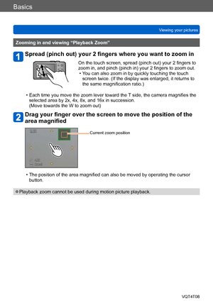 Page 46Basics
Viewing your picturesVQT4T08
- 46 -
Zooming in and viewing “Playback Zoom”
Spread (pinch out) your 2 fingers where you want to zoom in
On the touch screen, spread (pinch out) your 2 fingers to 
zoom in, and pinch (pinch in) your 2 fingers to zoom out.
 • You can also zoom in by quickly touching the touch screen twice. (If the display was enlarged, it returns to 
the same magnification ratio.)
 • Each time you move the zoom lever toward the T side, the camera magnifies the selected area by 2x, 4x,...