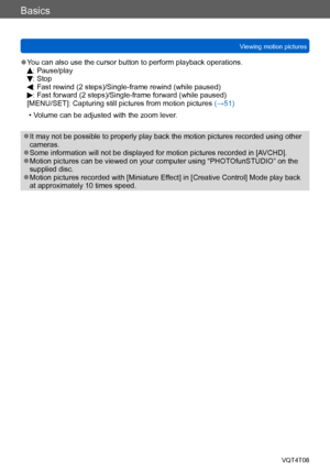 Page 50Basics
Viewing motion picturesVQT4T08
- 50 -
 ●You can also use the cursor button to perform playback operations.: Pause/play: Stop:  Fast rewind (2 steps)/Single-frame rewind (while paused):  Fast forward (2 steps)/Single-frame forward (while paused)
[MENU/SET]: Capturing still pictures from motion pictures  (→51)
 • Volume can be adjusted with the zoom lever.
 ●It may not be possible to properly play back the motion pictures recorded using other 
cameras.
 ●Some information will not be displayed for...