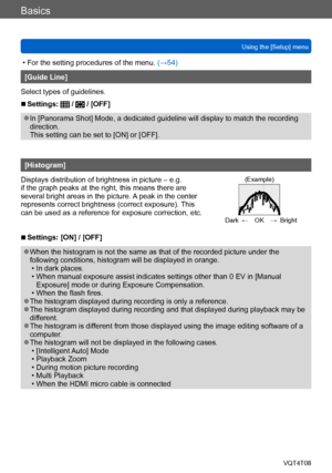 Page 60Basics
Using the [Setup] menuVQT4T08
- 60 -
 • For the setting procedures of the menu.  (→54)
[Guide Line]
Select types of guidelines.
 ■Settings:  /  / [OFF]
 ●In [Panorama Shot] Mode, a dedicated guideline will display to match the recording 
direction.  
This setting can be set to [ON] or [OFF].
[Histogram]
Displays distribution of brightness in picture – e.g. 
if the graph peaks at the right, this means there are 
several bright areas in the picture. A peak in the center 
represents correct...