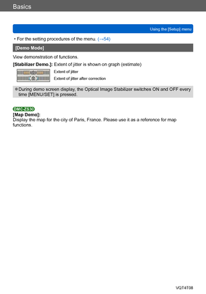 Page 67Basics
Using the [Setup] menuVQT4T08
- 67 -
 • For the setting procedures of the menu.  (→54)
[Demo Mode]
View demonstration of functions.
[Stabilizer Demo.]: Extent of jitter is shown on graph (estimate) 
Extent of jitter 
Extent of jitter after correction 
 ●During demo screen display, the Optical Image Stabilizer switches ON and OFF every 
time [MENU/SET] is pressed. 
DMC-ZS30[Map Demo]:
Display the map for the city of Paris, France. Please use it as a reference for map 
functions.    