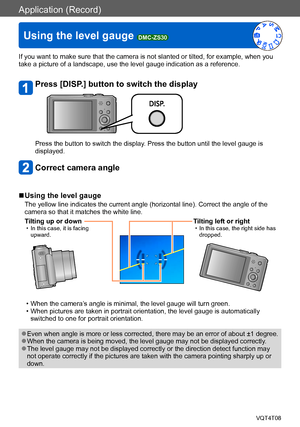 Page 69Application (Record)
Using the level gauge DMC-ZS30VQT4T08
- 69 -
If you want to make sure that the camera is not slanted or tilted, for example, when you 
take a picture of a landscape, use the level gauge indication as a reference.
Press [DISP.] button to switch the display
Press the button to switch the display. Press the button until the level gauge is 
displayed.
Correct camera angle
 ■Using the level gauge
The yellow line indicates the current angle (horizontal line). Correct the angle of the...