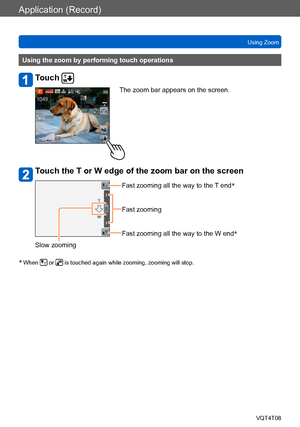 Page 71Application (Record)
Using ZoomVQT4T08
- 71 -
Using the zoom by performing touch operations
Touch 
The zoom bar appears on the screen.
Touch the T or W edge of the zoom bar on the screen
Fast zooming all the way to the T end *
Fast zooming
Fast zooming all the way to the W end *
Slow zooming
*
 When  or  is touched again while zooming, zooming will stop.    