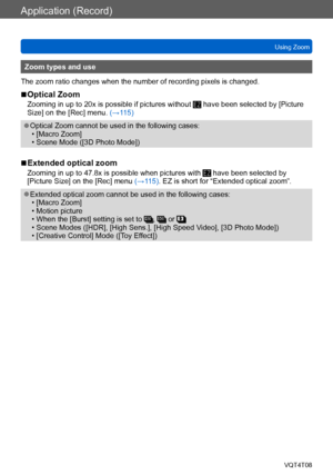 Page 72Application (Record)
Using ZoomVQT4T08
- 72 -
Zoom types and use
The zoom ratio changes when the number of recording pixels is changed.
 ■Optical Zoom
Zooming in up to 20x is possible if pictures without  have been selected by [Picture 
Size] on the [Rec] menu. (→115)
 ●Optical Zoom cannot be used in the following cases: • [Macro Zoom] • Scene Mode ([3D Photo Mode])
 ■Extended optical zoom
Zooming in up to 47.8x is possible when pictures with  have been selected by 
[Picture Size] on the [Rec] menu...