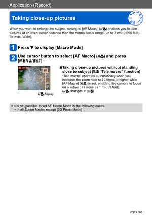 Page 76Application (Record)
Taking close-up pictures
VQT4T08- 76 -
When you want to enlarge the subject, setting to [AF Macro] () enables you to take 
pictures at an even closer distance than the normal focus range (up to 3 cm (0.098 feet) 
for max. Wide).
Press  to display [Macro Mode]
Use cursor button to select [AF Macro] () and press 
[MENU/SET]
 display
 ■Taking close-up pictures without standing 
close to subject ( “Tele macro” function)
“Tele macro” operates automatically when you 
increase the zoom...