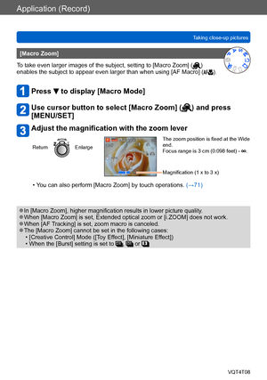 Page 77Application (Record)
Taking close-up picturesVQT4T08
- 77 -
[Macro Zoom]
To take even larger images of the subject, setting to [Macro Zoom] (
) 
enables the subject to appear even larger than when using [AF Macro] ().
Press  to display [Macro Mode]
Use cursor button to select [Macro Zoom] () and press 
[MENU/SET]
Adjust the magnification with the zoom lever
ReturnEnlarge
The zoom position is fixed at the Wide 
end.
Focus range is 3 cm (0.098 feet) - 
.
Magnification (1 x to 3 x)
 • You can also perform...