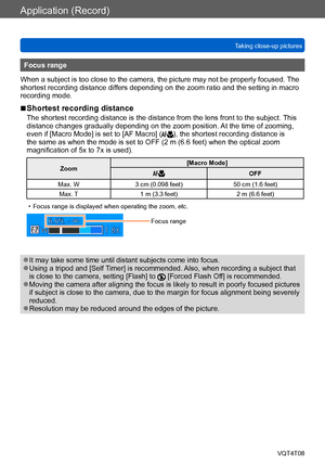 Page 78Application (Record)
Taking close-up picturesVQT4T08
- 78 -
Focus range
When a subject is too close to the camera, the picture may not be properly focused.  The 
shortest recording distance differs depending on the zoom ratio and the setting in macro 
recording mode.
 ■Shortest recording distance
The shortest recording distance is the distance from the lens front to the subject.  This 
distance changes gradually depending on the zoom position. At the time of zooming, 
even if [Macro Mode] is set to [AF...