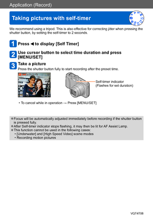 Page 79Application (Record)
Taking pictures with self-timer
VQT4T08- 79 -
We recommend using a tripod. This is also effective for correcting jitter when pressing the 
shutter button, by setting the self-timer to 2 seconds.
Press  to display [Self Timer]
Use cursor button to select time duration and press  
[MENU/SET]
Take a picture
Press the shutter button fully to start recording after the preset time.
Self-timer indicator
(Flashes for set duration)
 • To cancel while in operation → Press [MENU/SET]
 ●Focus...