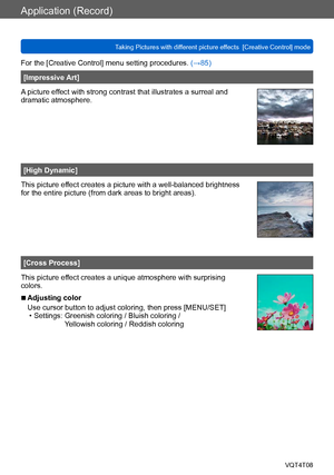 Page 88Application (Record)
Taking Pictures with different picture effects  [Creative Control] modeVQT4T08
- 88 -
For the [Creative Control] menu setting procedures. (→85)
[Impressive Art]
A picture effect with strong contrast that illustrates a surreal and 
dramatic atmosphere.
[High Dynamic]
This picture effect creates a picture with a well-balanced brightness 
for the entire picture (from dark areas to bright areas).
[Cross Process]
This picture effect creates a unique atmosphere with surprising 
colors....