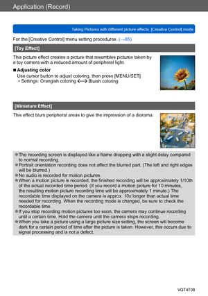 Page 89Application (Record)
Taking Pictures with different picture effects  [Creative Control] modeVQT4T08
- 89 -
For the [Creative Control] menu setting procedures. (→85)
[Toy Effect]
This picture effect creates a picture that resembles pictures taken by 
a toy camera with a reduced amount of peripheral light.
 ■Adjusting color
Use cursor button to adjust coloring, then press [MENU/SET]
 • Settings: Orangish coloring  Bluish coloring
[Miniature Effect]
This effect blurs peripheral areas to give the impression...