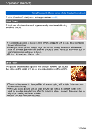 Page 90Application (Record)
Taking Pictures with different picture effects  [Creative Control] modeVQT4T08
- 90 -
For the [Creative Control] menu setting procedures. (→85)
[Soft Focus]
This picture effect creates a soft appearance by intentionally blurring 
the entire picture.
 ●The recording screen is displayed like a frame dropping with a slight delay compared 
to normal recording.
 ●When you take a picture using a large picture size setting, the screen will become 
dark for a certain period of time after the...