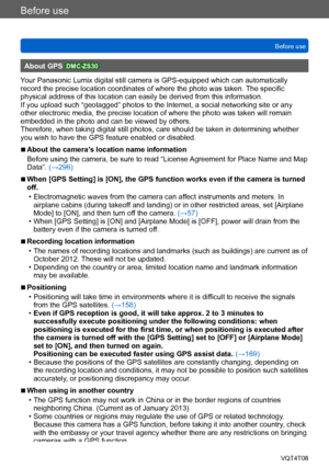 Page 10Before use
Before useVQT4T08
- 10 -
About GPS DMC-ZS30
Your Panasonic Lumix digital still camera is GPS-equipped which can automatically 
record the precise location coordinates of where the photo was taken.  The specific 
physical address of this location can easily be derived from this information. 
If you upload such “geotagged” photos to the Internet, a social networking site or any 
other electronic media, the precise location of where the photo was taken will remain 
embedded in the photo and can...