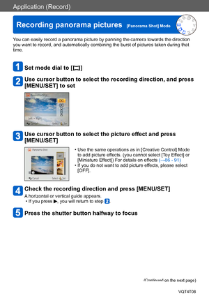 Page 92Application (Record)
Recording panorama pictures  [Panorama Shot] ModeVQT4T08
- 92 -
You can easily record a panorama picture by panning the camera towards the direction 
you want to record, and automatically combining the burst of pictures taken during that 
time.
Set mode dial to [  ]
Use cursor button to select the recording direction, and press 
[MENU/SET] to set
Use cursor button to select the picture effect and press 
[MENU/SET]
 • Use the same operations as in [Creative Control] Mode to add...