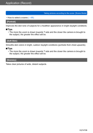 Page 96Application (Record)
Taking pictures according to the scene  [Scene Mode] VQT4T08
- 96 -
 • How to select a scene (→95)
[Portrait]
Improves the skin tone of subjects for a healthier appearance in bright daylight conditions.
 ■Tips
 • The more the zoom is drawn towards T side and the closer the camera is brought to  the subject, the greater the ef fect will be.
[Soft Skin]
Smooths skin colors in bright, outdoor daylight conditions (portraits from chest upwards).
 ■Tips
 • The more the zoom is drawn...