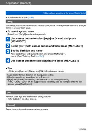 Page 99Application (Record)
Taking pictures according to the scene  [Scene Mode] VQT4T08
- 99 -
 • How to select a scene (→95)
[Baby]
This takes pictures of a baby with a healthy complexion. When you use the flash, the light 
from it is weaker than usual.
 ■To record age and name
[Baby1] and [Baby2] can be set separately.
Use cursor button to select [Age] or [Name] and press  
[MENU/SET]
Select [SET] with cursor button and then press [MENU/SET]
 Set the birthday and name
Age: Set birthday with cursor button,...