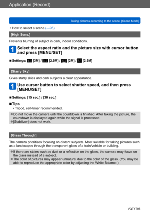 Page 100Application (Record)
Taking pictures according to the scene  [Scene Mode] VQT4T08
- 100 -
 • How to select a scene (→95)
[High Sens.]
Prevents blurring of subject in dark, indoor conditions.
Select the aspect ratio and the picture size with cursor button 
and press [MENU/SET]
 ■Settings:  [3M] /  [2.5M] /  [2M] /  [2.5M]
[Starry Sky]
Gives starry skies and dark subjects a clear appearance.
Use cursor button to select shutter speed, and then press 
[MENU/SET]
 ■Settings: [15 sec.] / [30 sec.]
 ■Tips
 •...