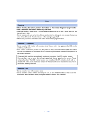 Page 110- 110 -
Others
Before cleaning the camera, remove the battery or disconnect the power plug from the 
outlet. Then wipe the camera with a dry, soft cloth.
•
When the camera is soiled badly, it can be cleaned by wiping the dirt off with a wrung wet cloth, and 
then with a dry cloth.
•Do not use solvents such as benzine, thinner, alcohol, kitchen detergents, etc., to clean the camera, 
since it may deteriorate the external case or the coating may peel off.
•When using a chemical cloth, be sure to follow the...