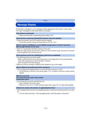Page 114- 114 -
Others
Message Display
Confirmation messages or error messages will be displayed on the screen in some cases.
The major messages are described below as examples.
[This picture is protected]
>Delete the picture after canceling the protect setting.  (P94)
[Some pictures cannot be deleted]/[This picture cannot be deleted]
•
Pictures not based on the DCF standard cannot be deleted.
> Format the card after saving necessary data on a PC etc.  (P44)
[Built-in memory full]/[Memory card full]/[Not enough...