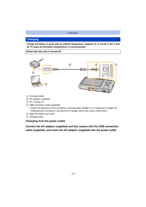 Page 13- 13 -
Preparation
•Charge the battery in areas with an ambient temperature, between 10oC and 30 oC (50  oF and 
86  oF) (same as the battery temperature), is recommended.
(Charging from the power outlet)
Connect the AC adaptor (supplied) and this camera with the USB connection 
cable (supplied), and insert the AC adaptor (supplied) into the power outlet.
Charging
Check that this unit is turned off.
A To power outlet
B AC adaptor (supplied)
C PC (Turned on)
D USB connection cable (supplied)
•Check the...