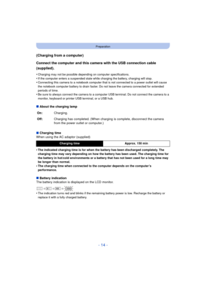 Page 14- 14 -
Preparation
(Charging from a computer)
Connect the computer and this camera with the USB connection cable 
(supplied).
•Charging may not be possible depending on computer specifications.
•If the computer enters a suspended state while charging the battery, charging will stop.•Connecting this camera to a notebook computer that is not connected to a power outlet will cause 
the notebook computer battery to drain faster. Do not leave the camera connected for extended 
periods of time.
•Be sure to...