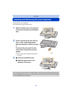 Page 18- 18 -
Preparation
Inserting and Removing the Card (optional)
•Check that this unit is turned off.•We recommend using a Panasonic card.
1Slide the release lever in the direction 
of the arrow and open the card/battery 
door.
2Push it securely all the way until you 
hear a “click” while being careful 
about the direction in which you insert 
it. 
To remove the card, push the card 
until it clicks, then pull the card out 
upright.
A: Do not touch the connection terminals of 
the card.
31: Close the...