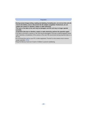 Page 20- 20 -
Preparation
•During access (image writing, reading and deleting, formatting etc.), do not turn this unit off, 
remove the battery, card or disconnect the AC adaptor (supplied). Furthermore, do not 
subject the camera to vibration, impact or static electricity.
The card or the data on the card may be damaged, and this unit may no longer operate 
normally.
If operation fails due to vibration, impact or static electricity, perform the operation again.
•The data on the built-in memory or the card may...