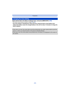 Page 23- 23 -
Preparation
Select [Clock Set] in the [Rec] or [Setup] menu, and press [MENU/SET]. (P38)
•The clock can be reset as shown in steps 5 and 6.•The clock setting is maintained for about 20 hours using the built-in clock battery even 
without the battery. (Leave the charged battery in the unit for about 10 minutes to charge the 
built-in battery.)
•If the clock is not set, the correct date cannot be printed when you order a photo studio to print the 
picture, or when you stamp the dat e on the pictures...