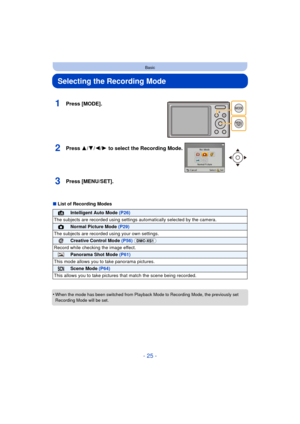 Page 25- 25 -
Basic
Selecting the Recording Mode
∫List of Recording Modes
•
When the mode has been switched from Playback Mode to Recording Mode, the previously set 
Recording Mode will be set.
1Press [MODE].
2Press 3/ 4/2/1 to select the Recording Mode.
3Press [MENU/SET].
¦Intelligent Auto Mode  (P26)
The subjects are recorded using settings  automatically selected by the camera.
!Normal Picture Mode (P29)
The subjects are recorded  using your own settings.
Creative Control Mode (P56) (DMC-XS1)
Record while...