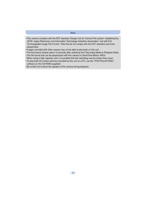 Page 35- 35 -
Basic
•This camera complies with the DCF standard “Design rule for Camera File system” established by 
JEITA “Japan Electronics and Information Technology Industries Association” and with Exif 
“Exchangeable Image File Format”. Files that do not comply with the DCF standard cannot be 
played back.
•Images recorded with other camera may not be able to play back on this unit.•The lens barrel retracts about 15 seconds after switching from Recording Mode to Playback Mode.
•The file format that can be...