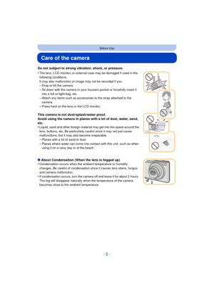 Page 5- 5 -
Before Use
Care of the camera
Do not subject to strong vibration, shock, or pressure.
•
The lens, LCD monitor, or external case may be damaged if used in the 
following conditions. 
It may also malfunction or image may not be recorded if you:
–Drop or hit the camera.–Sit down with the camera in your trousers pocket or forcefully insert it 
into a full or tight bag, etc.
–Attach any items such as accessories to the strap attached to the 
camera.
–Press hard on the lens or the LCD monitor.
This...