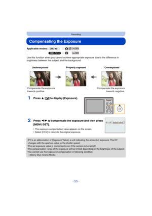Page 55- 55 -
Recording
Compensating the Exposure
Applicable modes: (DMC-XS1)
(DMC-FH10)
Use this function when you cannot achieve appr opriate exposure due to the difference in 
brightness between the subject and the background.
1Press 3 [ È] to display [Exposure].
•EV is an abbreviation of [Exposure Value], a unit indicating the amount of exposure. The EV 
changes with the aperture value or the shutter speed.
•The set exposure value is memorized even if the camera is turned off.•The compensation range of the...