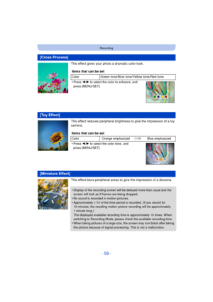 Page 59- 59 -
Recording
This effect gives your photo a dramatic color look.
This effect reduces peripheral brightness to give the impression of a toy 
camera.
This effect blurs peripheral areas to give the impression of a diorama.
[Cross Process]
Items that can be set
ColorGreen tone/Blue tone/Yellow tone/Red tone
•
Press  2/1  to select the color to enhance, and 
press [MENU/SET].
[Toy Effect]
Items that can be set
Color Orange emphasized Blue emphasized
•Press 2/1 to select the color tone , and 
press...
