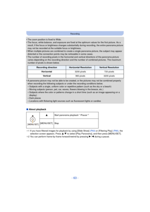 Page 63- 63 -
Recording
•The zoom position is fixed to Wide.•The focus, white balance, and exposure are fixed at the optimum values for the first picture. As a 
result, if the focus or brightness changes substantially during recording, the entire panorama picture 
may not be recorded at the suitable focus or brightness.
•When multiple pictures are combined to create a single panorama picture, the subject may appear 
distorted or the connection points may be noticeable in some cases.
•The number of recording...