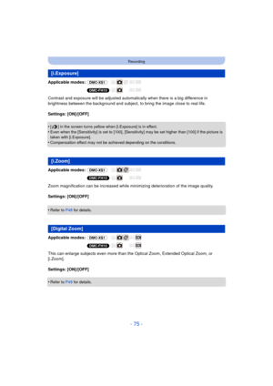 Page 75- 75 -
Recording
Applicable modes: (DMC-XS1)
(DMC-FH10)
Contrast and exposure will be adjusted automatically when there is a big difference in 
brightness between the background and subject, to bring the image close to real life.
Settings: [ON]/[OFF]
•
[ ] in the screen turns yellow when [i.Exposure] is in effect.
•Even when the [Sensitivity] is set to [100], [Sensitivity] may be set higher than [100] if the picture is 
taken with [i.Exposure].
•Compensation effect may not be achieved depending on the...