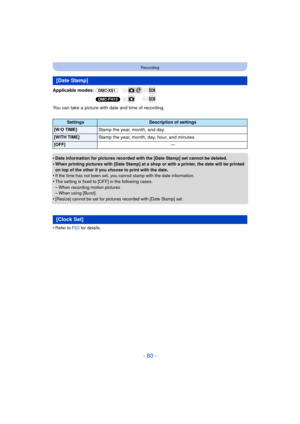 Page 80- 80 -
Recording
Applicable modes: (DMC-XS1)
(DMC-FH10)
You can take a picture with date and time of recording.
•
Date information for pictures recorded with the [Date Stamp] set cannot be deleted.
•When printing pictures with [Date Stamp] at a shop or with a printer, the date will be printed 
on top of the other if you choose to print with the date.
•If the time has not been set, you cannot stamp with the date information.
•The setting is fixed to [OFF] in the following cases.–When recording motion...
