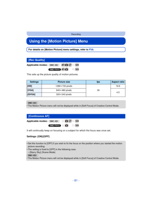 Page 81- 81 -
Recording
Using the [Motion Picture] Menu
For details on [Motion Picture] menu settings, refer to P38.
Applicable modes:  (DMC-XS1)
(DMC-FH10)
This sets up the picture quality of motion pictures.
(DMC-XS1)
•
The Motion Picture menu will not be displayed while in [Soft Focus] of Creative Control Mode.
Applicable modes:  (DMC-XS1)
(DMC-FH10)
It will continually keep on focusing on a subject for which the focus was once set.
Settings: [ON]/[OFF]
•
Set this function to [OFF] if you wish to fix the...