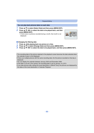 Page 86- 86 -
Playback/Editing
1Press 3/4  to select [Select Date] and then press [MENU/SET].
2Press  3/4 /2/ 1 to select the date to be played back, and then 
press [MENU/SET].
•
If there were no pictures recorded during a month, that month is not 
displayed.
∫ Changing the filtering date
1Press  3 while playing back one picture at a time.2Press  3/4  to select [Change Date] and then press [MENU/SET].
3Press  3/4 /2/ 1 to select the date to be played back, and then press [MENU/SET].
•
The recording date of the...