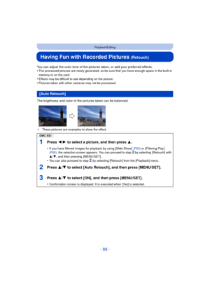Page 88- 88 -
Playback/Editing
Having Fun with Recorded Pictures (Retouch)
You can adjust the color tone of the pictures taken, or add your preferred effects.
•The processed pictures are newly generated, so be sure that you have enough space in the built-in 
memory or on the card.
•Effects may be difficult to see depending on the picture.•Pictures taken with other cameras may not be processed.
The brightness and color of the pictures taken can be balanced.
¢ These pictures are examples to show the effect.
[Auto...