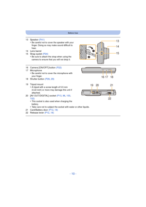 Page 10- 10 -
Before Use
13 Speaker (P41)
•Be careful not to cover the speaker with your 
finger. Doing so may make sound difficult to 
hear.
14 Lens barrel
15 Strap eyelet  (P24)
•
Be sure to attach the strap when using the 
camera to ensure that you will not drop it.
16 Camera [ON/OFF] button  (P22)
17 Microphone •
Be careful not to cover the microphone with 
your finger.
18 Shutter button  (P26, 29)
19 Tripod mount •
A tripod with a screw length of 5.5 mm 
(0.22 inch) or more may damage this unit if...