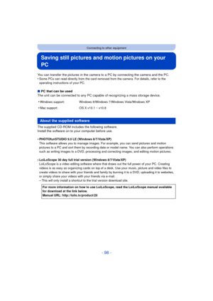 Page 98- 98 -
Connecting to other equipment
Saving still pictures and motion pictures on your 
PC
You can transfer the pictures in the camera to a PC by connecting the camera and the PC.
•Some PCs can read directly from the card removed from the camera. For details, refer to the 
operating instructions of your PC.
∫PC that can be used
The unit can be connected to any PC capable of recognizing a mass storage device.
The supplied CD-ROM includes the following software.
Install the software on to your computer...