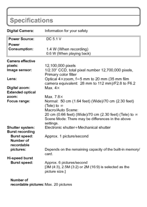 Page 24VQT2R80 (ENG)24
Specifications
Digital Camera:Information for your safety
Power Source: DC 5.1 V
Power 
Consumption:
1.4 W (When recording)0.6 W (When playing back)
Camera effective 
pixels:12,100,000 pixelsImage sensor:1/2.33q CCD, total pixel number 12,700,000 pixels, 
Primary color filter
Lens:Optical 4 kzoom, f l5 mm to 20 mm (35 mm film 
camera equivalent: 28 mm to 112 mm)/F2.8 to F6.2
Digital zoom:Max. 4 kExtended optical 
zoom:Max. 7.8kFocus range:Normal:50 cm (1.64 feet) (Wide)/70 cm (2.30 feet)...