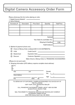 Page 28VQT2R80 (ENG)28
Digital Camera Accessory Order Form
TO OBTAIN ANY OF OUR DIGITAL CAMERA ACCESSORIES YOU CAN DO ANY OF 
THE FOLLOWING: 
VISIT YOUR LOCAL PANASONIC DEALER 
OR 
CALL PANASONIC’S ACCESSORY ORDER LINE AT 1-800-332-5368 
[6 AM-6 PM M-F, PACIFIC TIME] 
OR 
MAIL THIS ORDER TO: PANASONIC SERVICE AND TECHNOLOGY COMPANY
ACCESSORY ORDER OFFICE 
20421 84th Avenue South Kent, WA. 98032
Ship To: 
Mr.
Mrs.
Ms.
First Last
Street Address 
City State Zip
Phone#: 
Day ( )
Night()
4. Shipping information (UPS...